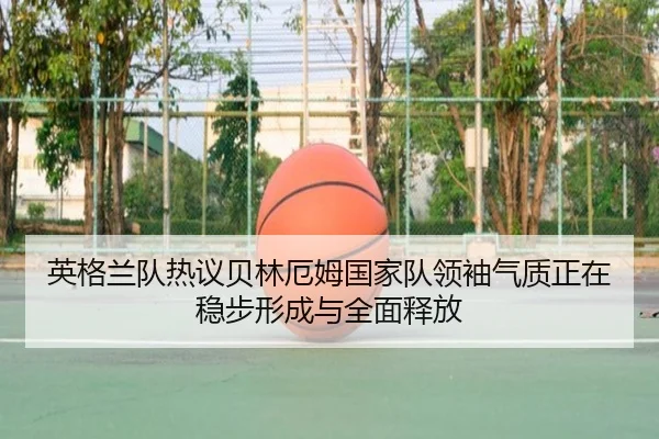 英格兰队热议贝林厄姆国家队领袖气质正在稳步形成与全面释放