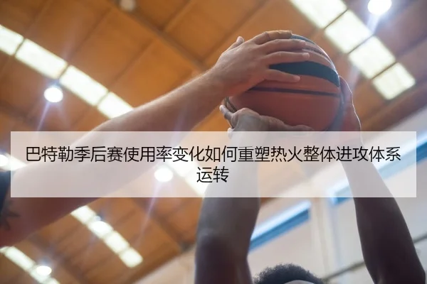 巴特勒季后赛使用率变化如何重塑热火整体进攻体系运转