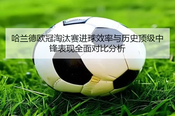 哈兰德欧冠淘汰赛进球效率与历史顶级中锋表现全面对比分析