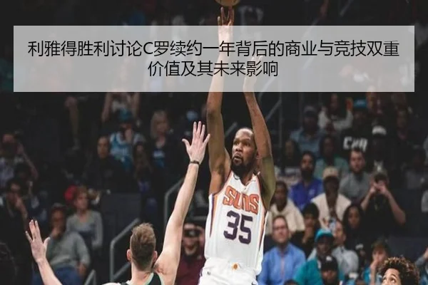 利雅得胜利讨论C罗续约一年背后的商业与竞技双重价值及其未来影响