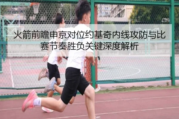 火箭前瞻申京对位约基奇内线攻防与比赛节奏胜负关键深度解析