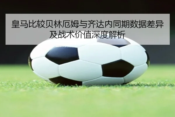 皇马比较贝林厄姆与齐达内同期数据差异及战术价值深度解析