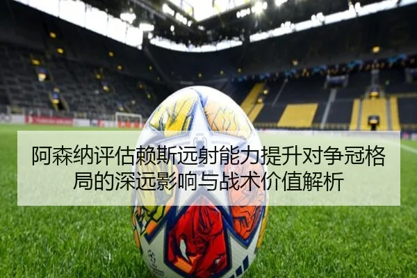 阿森纳评估赖斯远射能力提升对争冠格局的深远影响与战术价值解析