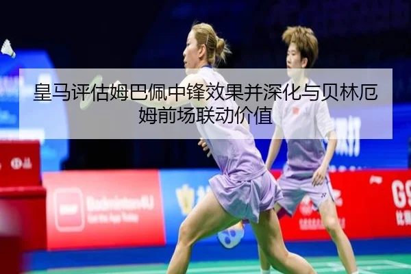 皇马评估姆巴佩中锋效果并深化与贝林厄姆前场联动价值
