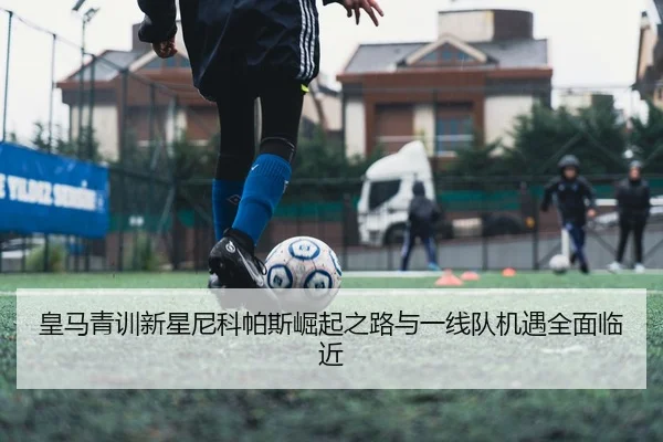 皇马青训新星尼科帕斯崛起之路与一线队机遇全面临近