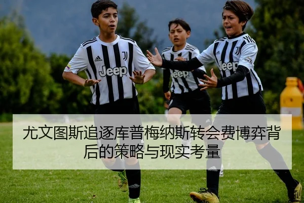 尤文图斯追逐库普梅纳斯转会费博弈背后的策略与现实考量