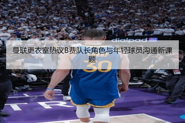 曼联更衣室热议B费队长角色与年轻球员沟通新课题