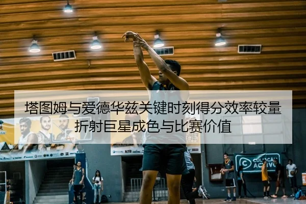 塔图姆与爱德华兹关键时刻得分效率较量折射巨星成色与比赛价值