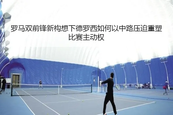 罗马双前锋新构想下德罗西如何以中路压迫重塑比赛主动权