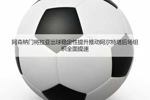 阿森纳门将拉亚出球稳定性提升推动阿尔特塔后场组织全面提速
